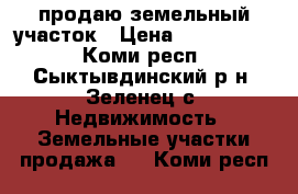 продаю земельный участок › Цена ­ 1 500 000 - Коми респ., Сыктывдинский р-н, Зеленец с. Недвижимость » Земельные участки продажа   . Коми респ.